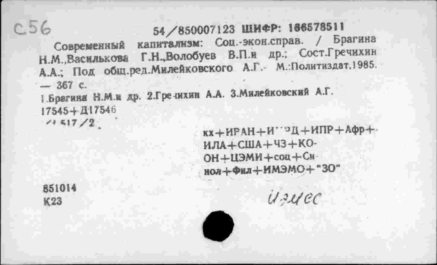 ﻿С.56
54/850007123 ШИФР: 186578511
Современный капитализм: Сои.-экон.справ. / Брагина Н.М.,Василькова Г.Н^Волобуев В.П.и др.; СостТречихин А.А.; Под обш.ред.Милейковского А.Г. М.:Политиздат,1985.
— 367 с.	■ ж г
Брагина Н.М й др. 2.Гре чихни ЬА. ЗМилейковский А.Г. 175454 Д17546
«17/2
кх+ИРАН4-И’°Д+ИПР+Афр+
ИЛА+США+ЧЗ+КО-
ОН4-ЦЭМИ+соц4-Си
ноя+Фил+ИМЭМО+*30'
851014 К23